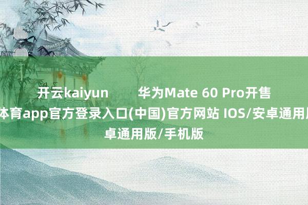 开云kaiyun        华为Mate 60 Pro开售时-kai云体育app官方登录入口(中国)官方网站 IOS/安卓通用版/手机版