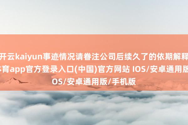 开云kaiyun事迹情况请眷注公司后续久了的依期解释-kai云体育app官方登录入口(中国)官方网站 IOS/安卓通用版/手机版